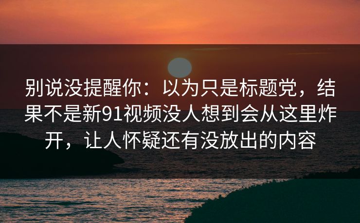 别说没提醒你：以为只是标题党，结果不是新91视频没人想到会从这里炸开，让人怀疑还有没放出的内容