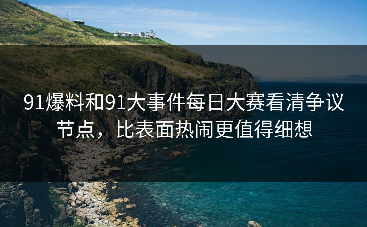 91爆料和91大事件每日大赛看清争议节点，比表面热闹更值得细想
