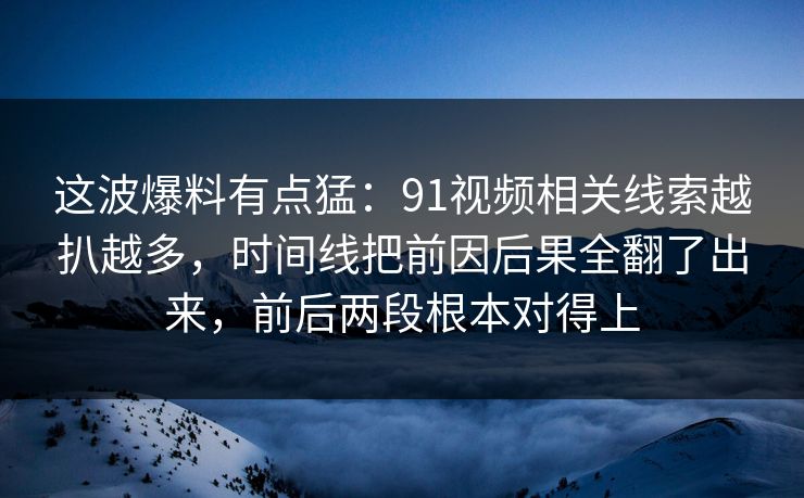 这波爆料有点猛：91视频相关线索越扒越多，时间线把前因后果全翻了出来，前后两段根本对得上