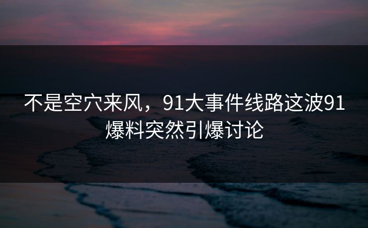 不是空穴来风，91大事件线路这波91爆料突然引爆讨论