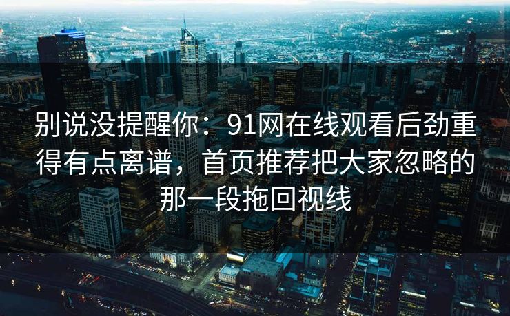 别说没提醒你：91网在线观看后劲重得有点离谱，首页推荐把大家忽略的那一段拖回视线