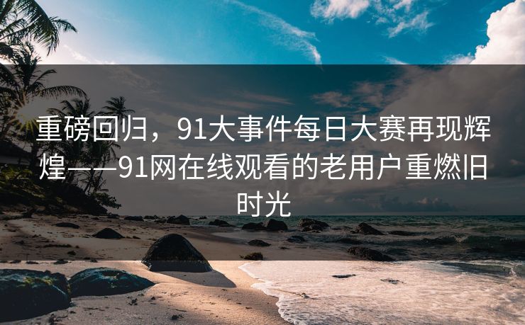 重磅回归，91大事件每日大赛再现辉煌——91网在线观看的老用户重燃旧时光