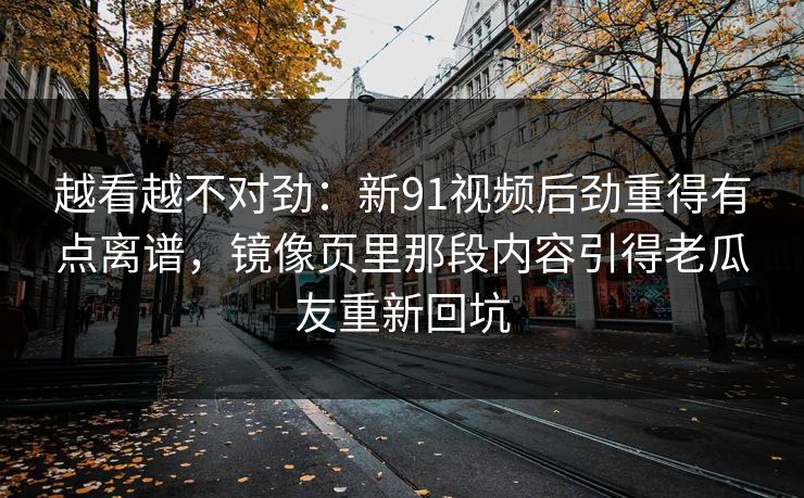越看越不对劲：新91视频后劲重得有点离谱，镜像页里那段内容引得老瓜友重新回坑