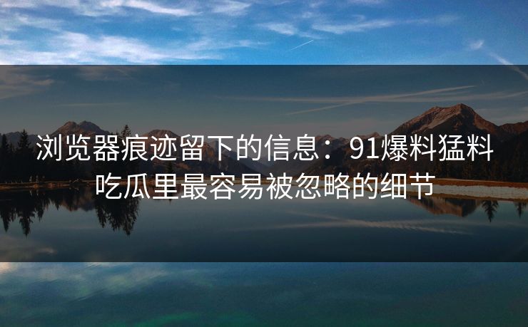浏览器痕迹留下的信息：91爆料猛料吃瓜里最容易被忽略的细节