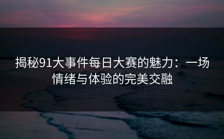 揭秘91大事件每日大赛的魅力：一场情绪与体验的完美交融