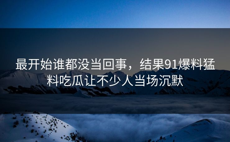 最开始谁都没当回事，结果91爆料猛料吃瓜让不少人当场沉默