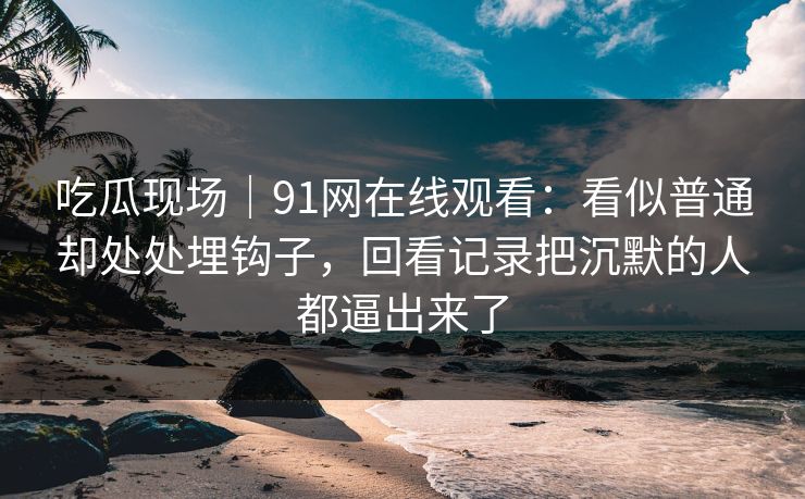 吃瓜现场｜91网在线观看：看似普通却处处埋钩子，回看记录把沉默的人都逼出来了