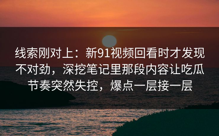 线索刚对上：新91视频回看时才发现不对劲，深挖笔记里那段内容让吃瓜节奏突然失控，爆点一层接一层