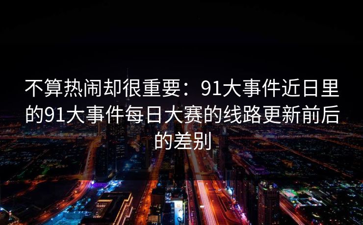 不算热闹却很重要：91大事件近日里的91大事件每日大赛的线路更新前后的差别