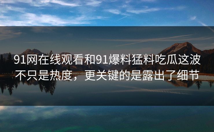 91网在线观看和91爆料猛料吃瓜这波不只是热度，更关键的是露出了细节