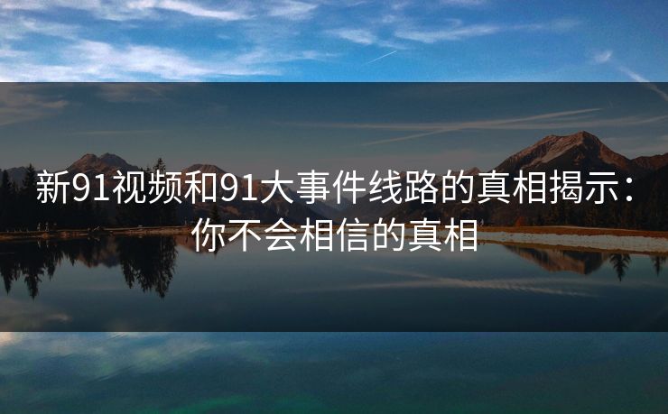 新91视频和91大事件线路的真相揭示：你不会相信的真相