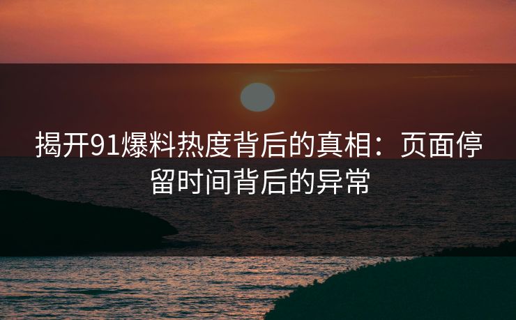 揭开91爆料热度背后的真相：页面停留时间背后的异常