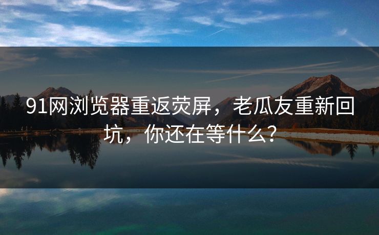 91网浏览器重返荧屏，老瓜友重新回坑，你还在等什么？