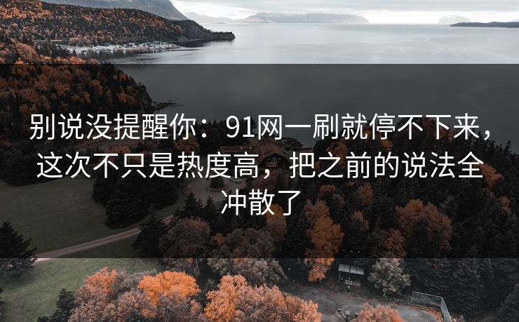 别说没提醒你：91网一刷就停不下来，这次不只是热度高，把之前的说法全冲散了