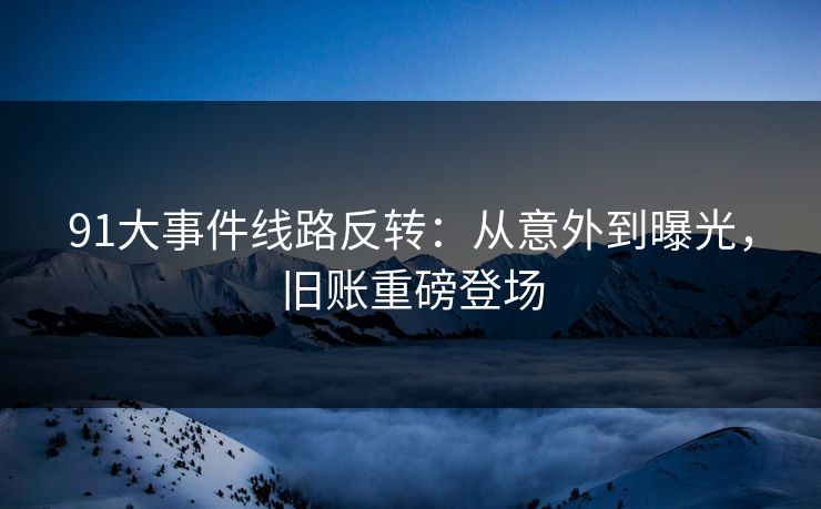 91大事件线路反转：从意外到曝光，旧账重磅登场