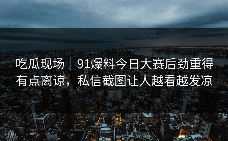 吃瓜现场｜91爆料今日大赛后劲重得有点离谅，私信截图让人越看越发凉