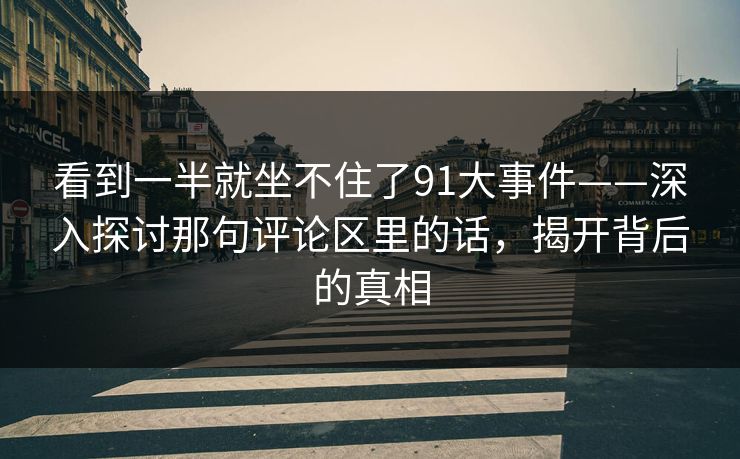 看到一半就坐不住了91大事件——深入探讨那句评论区里的话，揭开背后的真相