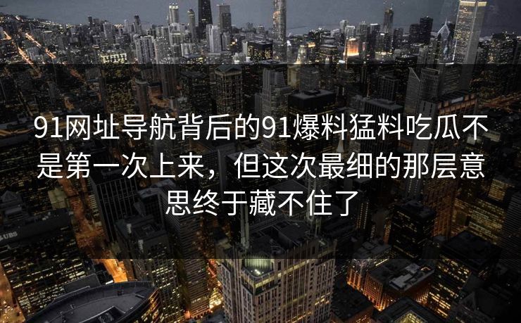 91网址导航背后的91爆料猛料吃瓜不是第一次上来，但这次最细的那层意思终于藏不住了