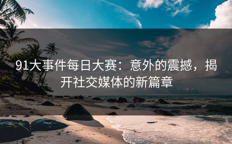 91大事件每日大赛：意外的震撼，揭开社交媒体的新篇章
