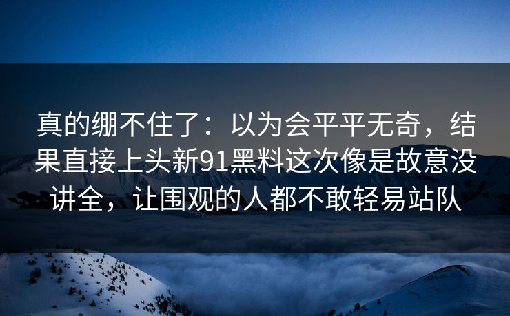 真的绷不住了:以为会平平无奇,结果直接上头新91黑料这次像是故意没讲全,让围观的人都不敢轻易站队