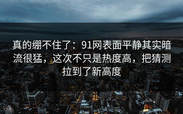 真的绷不住了：91网表面平静其实暗流很猛，这次不只是热度高，把猜测拉到了新高度