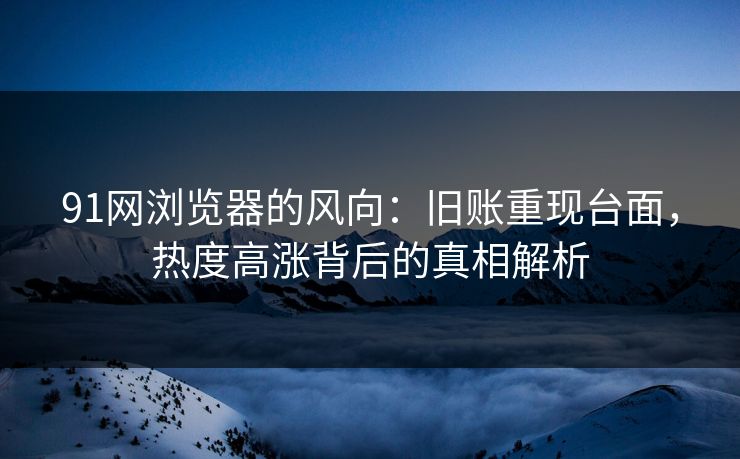 91网浏览器的风向：旧账重现台面，热度高涨背后的真相解析