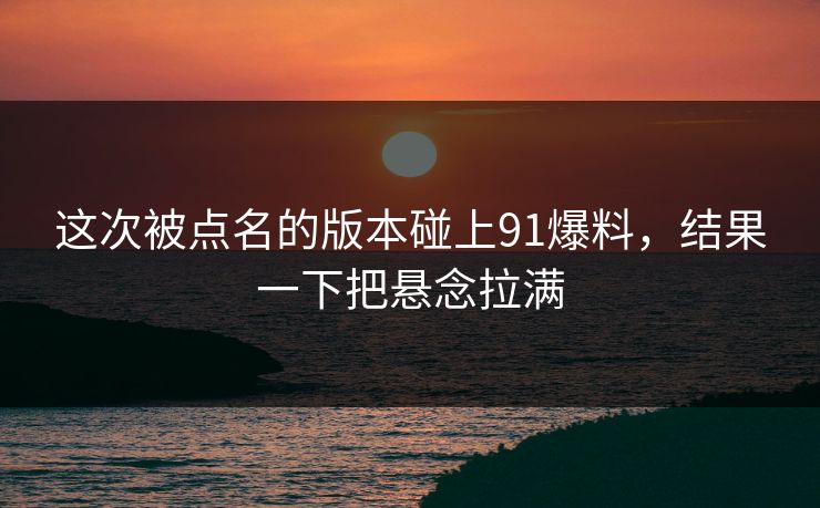 这次被点名的版本碰上91爆料，结果一下把悬念拉满