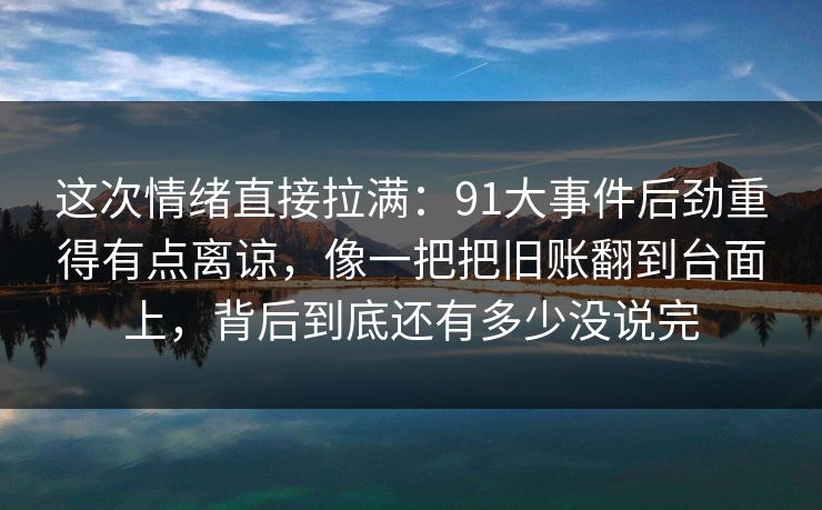 这次情绪直接拉满：91大事件后劲重得有点离谅，像一把把旧账翻到台面上，背后到底还有多少没说完