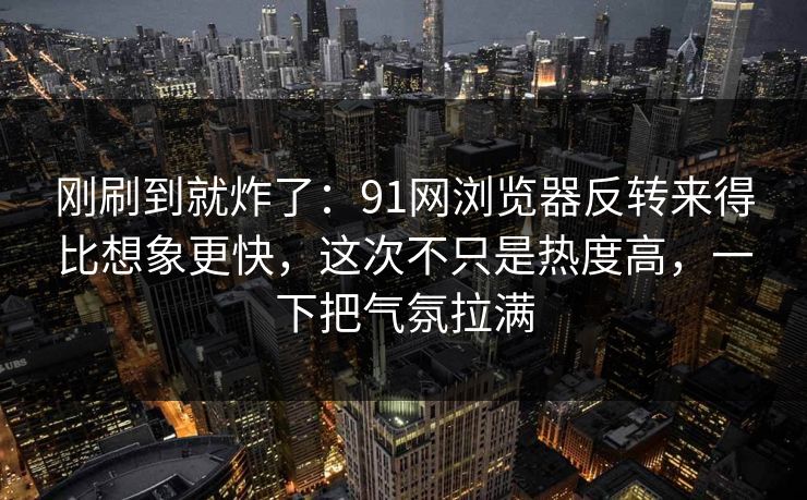 刚刷到就炸了：91网浏览器反转来得比想象更快，这次不只是热度高，一下把气氛拉满