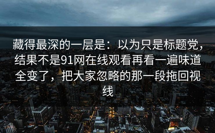 藏得最深的一层是:以为只是标题党,结果不是91网在线观看再看一遍味道全变了,把大家忽略的那一段拖回视线