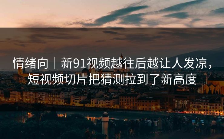 情绪向｜新91视频越往后越让人发凉，短视频切片把猜测拉到了新高度