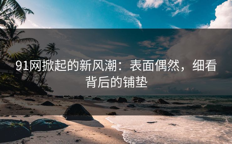91网掀起的新风潮：表面偶然，细看背后的铺垫