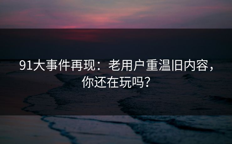 91大事件再现：老用户重温旧内容，你还在玩吗？