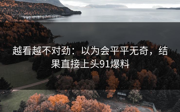 越看越不对劲：以为会平平无奇，结果直接上头91爆料