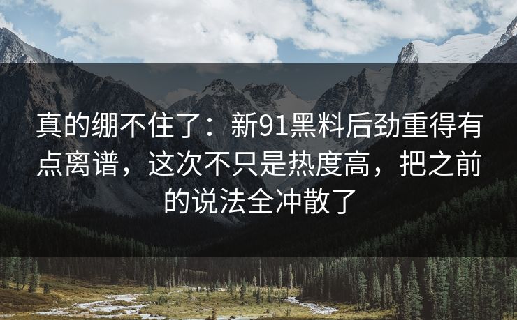 真的绷不住了:新91黑料后劲重得有点离谱,这次不只是热度高,把之前的说法全冲散了