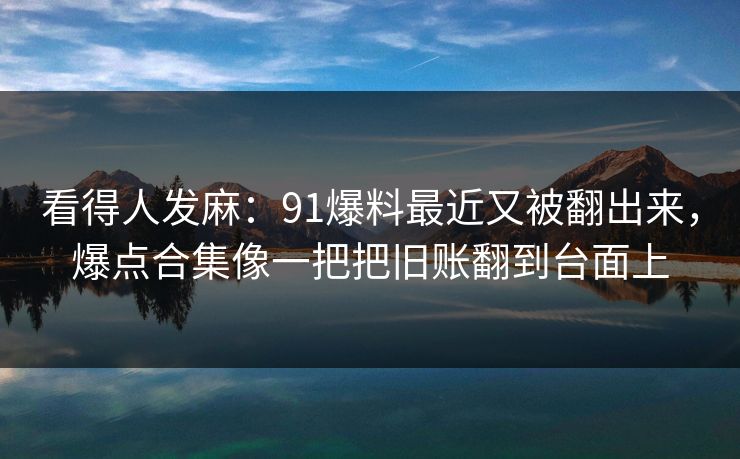 看得人发麻：91爆料最近又被翻出来，爆点合集像一把把旧账翻到台面上