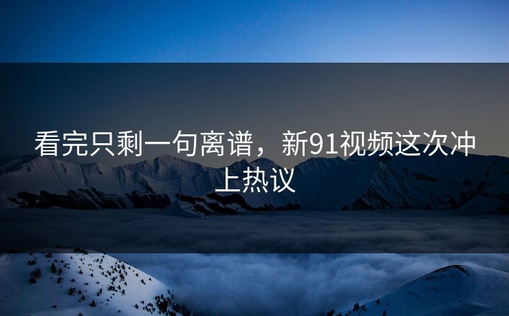 看完只剩一句离谱，新91视频这次冲上热议