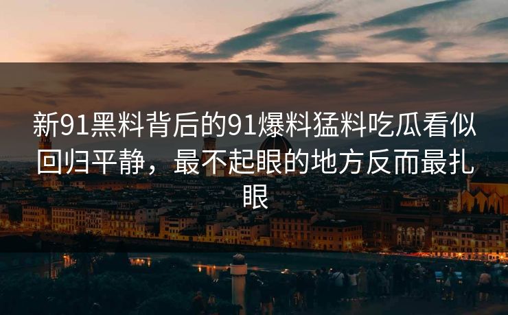 新91黑料背后的91爆料猛料吃瓜看似回归平静，最不起眼的地方反而最扎眼
