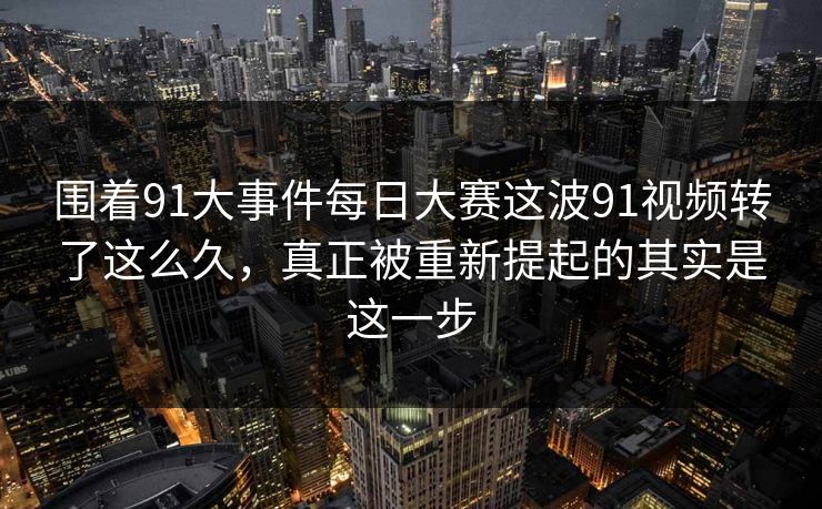 围着91大事件每日大赛这波91视频转了这么久，真正被重新提起的其实是这一步