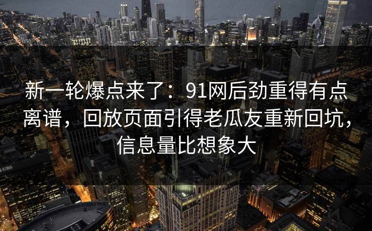 新一轮爆点来了：91网后劲重得有点离谱，回放页面引得老瓜友重新回坑，信息量比想象大