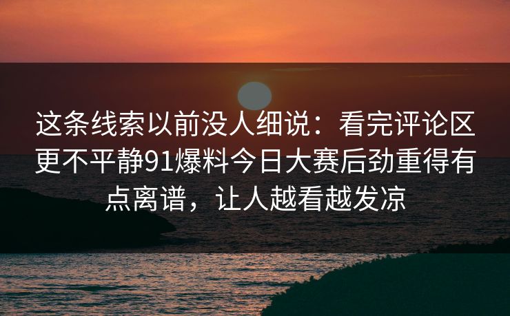 这条线索以前没人细说：看完评论区更不平静91爆料今日大赛后劲重得有点离谱，让人越看越发凉