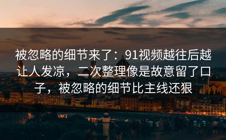 被忽略的细节来了：91视频越往后越让人发凉，二次整理像是故意留了口子，被忽略的细节比主线还狠