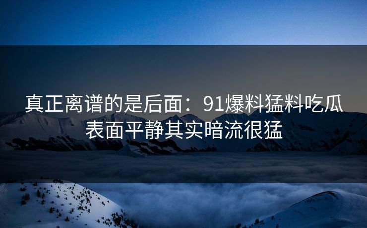 真正离谱的是后面：91爆料猛料吃瓜表面平静其实暗流很猛
