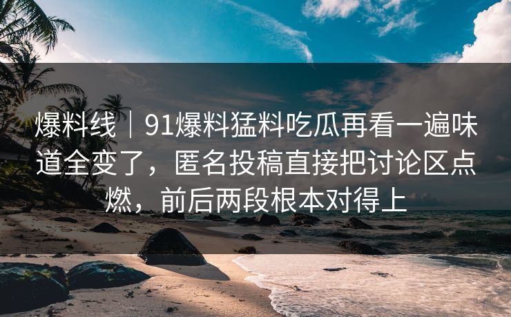 爆料线|91爆料猛料吃瓜再看一遍味道全变了,匿名投稿直接把讨论区点燃,前后两段根本对得上