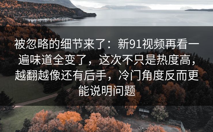 被忽略的细节来了：新91视频再看一遍味道全变了，这次不只是热度高，越翻越像还有后手，冷门角度反而更能说明问题