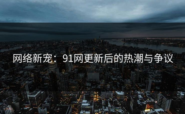 网络新宠：91网更新后的热潮与争议