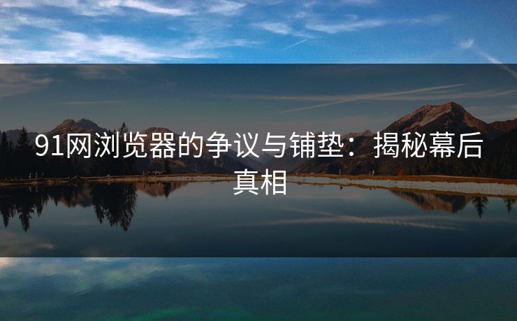 91网浏览器的争议与铺垫：揭秘幕后真相