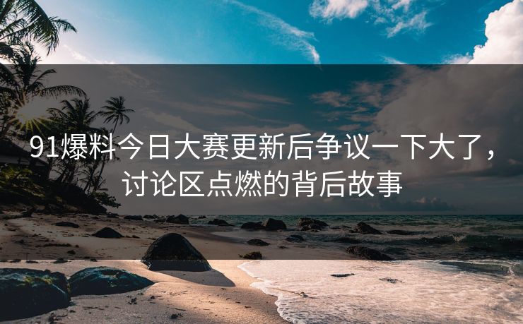 91爆料今日大赛更新后争议一下大了，讨论区点燃的背后故事