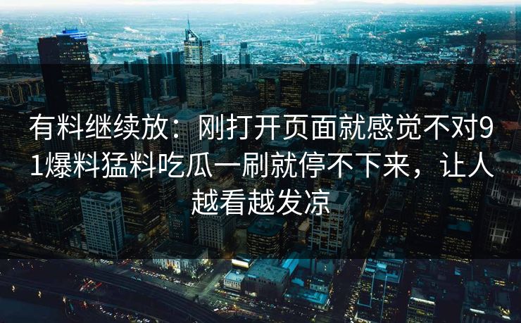 有料继续放：刚打开页面就感觉不对91爆料猛料吃瓜一刷就停不下来，让人越看越发凉