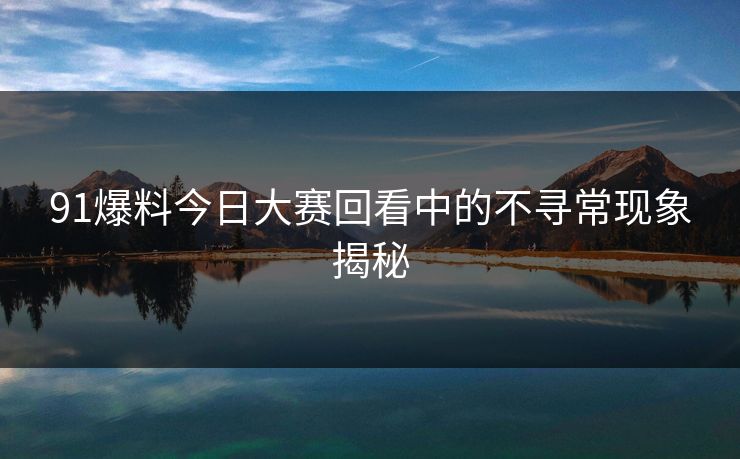 91爆料今日大赛回看中的不寻常现象揭秘
